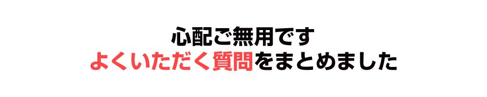 心配ご無用、よくいただく質問をまとめました